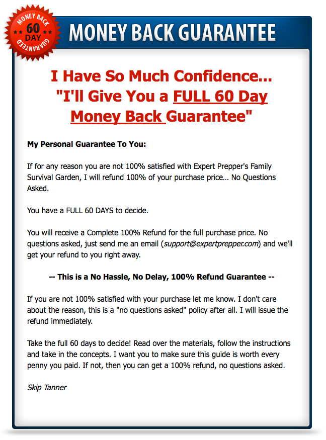 My Person Guarantee to you. If for any reason you are not 100% satisfied with Expert Prepper's Family Survival Garden, I will refund 100% of your purchase price... No Questions Asked. You have a FULL 60 DAYS to decide.